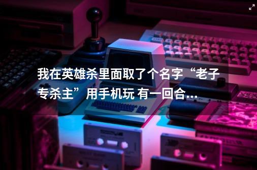 我在英雄杀里面取了个名字“老子专杀主”用手机玩 有一回合我是反（李白），还没出牌就3个人杀我，这啥-第1张-游戏信息-龙启网