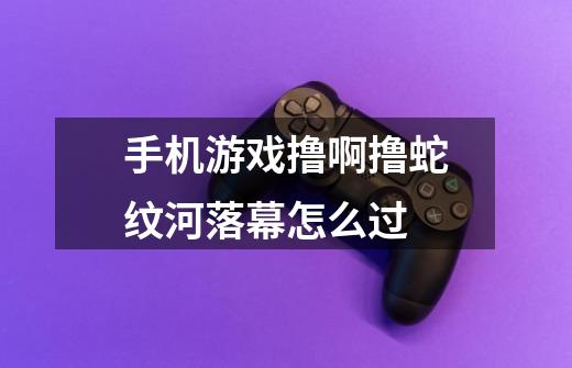 手机游戏撸啊撸蛇纹河落幕怎么过-第1张-游戏信息-龙启网