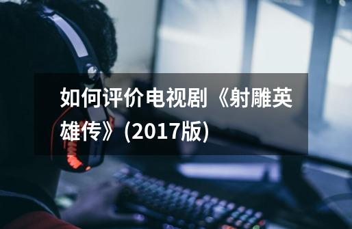 如何评价电视剧《射雕英雄传》(2017版)-第1张-游戏信息-龙启网