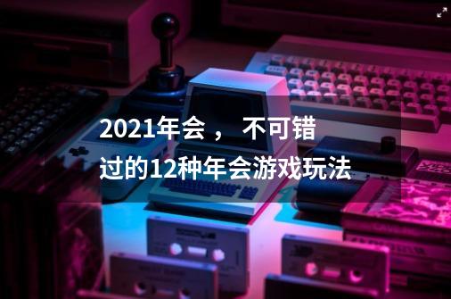 2021年会 , 不可错过的12种年会游戏玩法-第1张-游戏信息-龙启网