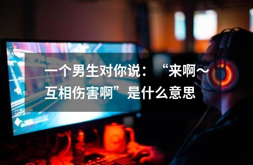 一个男生对你说：“来啊～互相伤害啊”是什么意思-第1张-游戏信息-龙启网