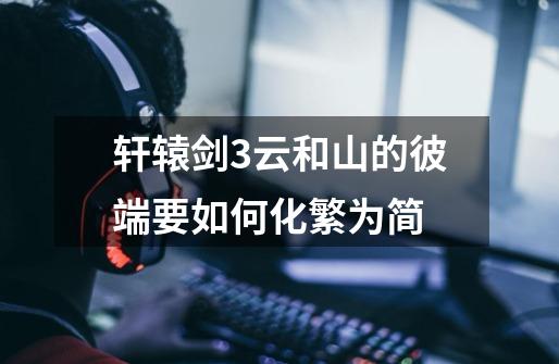 轩辕剑3云和山的彼端要如何化繁为简-第1张-游戏信息-龙启网