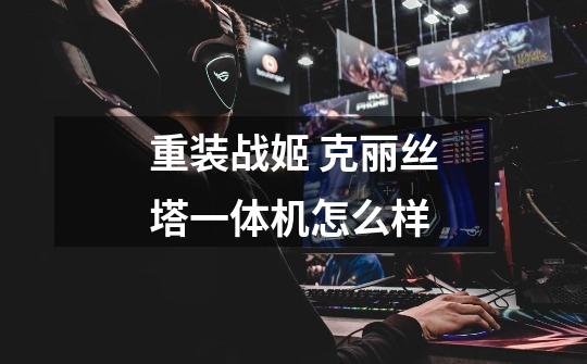 重装战姬 克丽丝塔一体机怎么样-第1张-游戏信息-龙启网