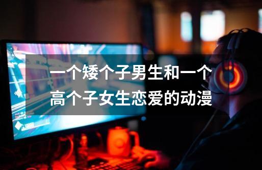 一个矮个子男生和一个高个子女生恋爱的动漫-第1张-游戏信息-龙启网