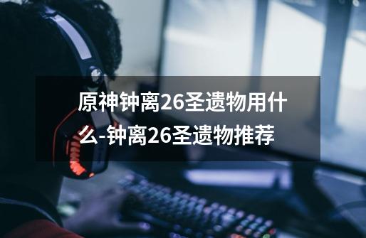 原神钟离2.6圣遗物用什么-钟离2.6圣遗物推荐-第1张-游戏信息-龙启网