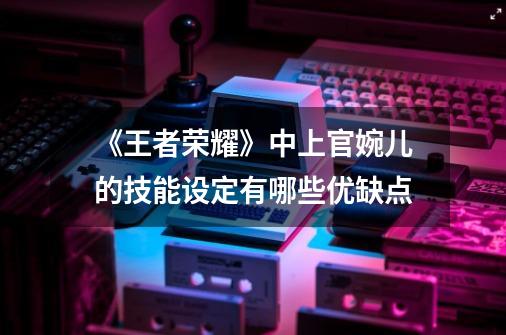 《王者荣耀》中上官婉儿的技能设定有哪些优缺点-第1张-游戏信息-龙启网