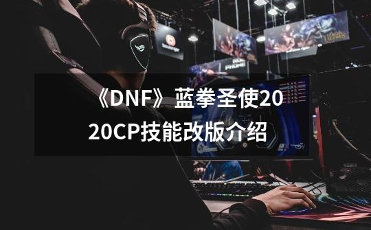 《DNF》蓝拳圣使2020CP技能改版介绍-第1张-游戏信息-龙启网