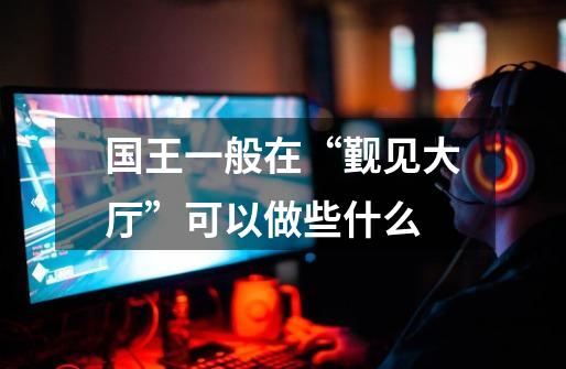 国王一般在“觐见大厅”可以做些什么-第1张-游戏信息-龙启网