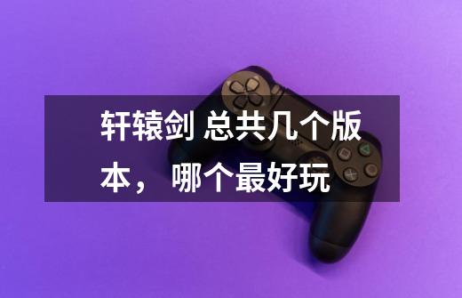 轩辕剑 总共几个版本, 哪个最好玩-第1张-游戏信息-龙启网