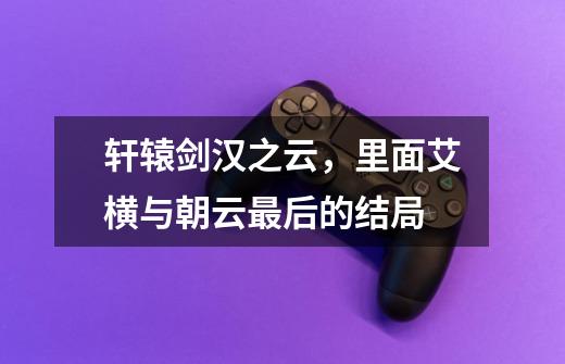 轩辕剑汉之云,里面艾横与朝云最后的结局-第1张-游戏信息-龙启网