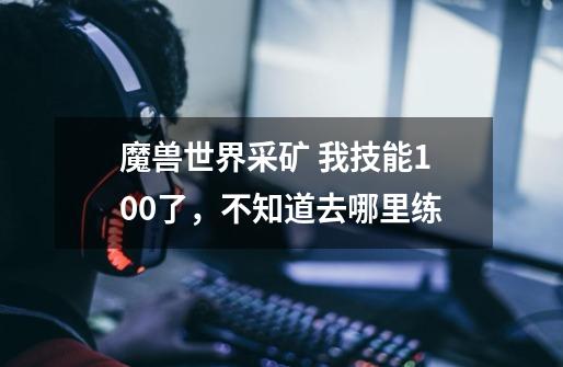 魔兽世界采矿 我技能100了，不知道去哪里练-第1张-游戏信息-龙启网