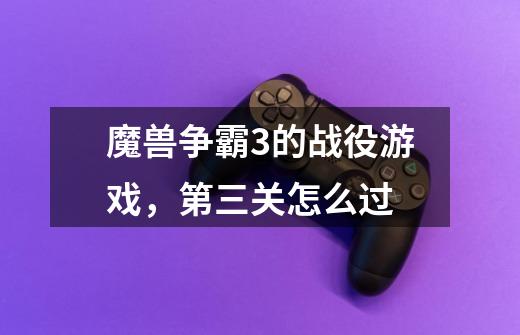 魔兽争霸3的战役游戏,第三关怎么过-第1张-游戏信息-龙启网