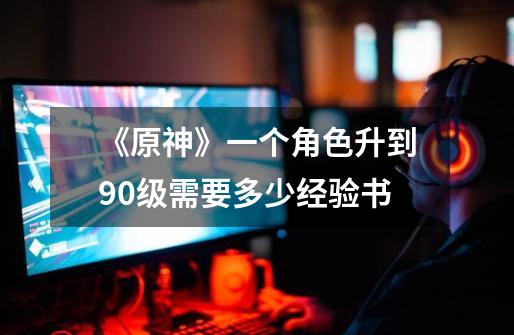 《原神》一个角色升到90级需要多少经验书-第1张-游戏信息-龙启网