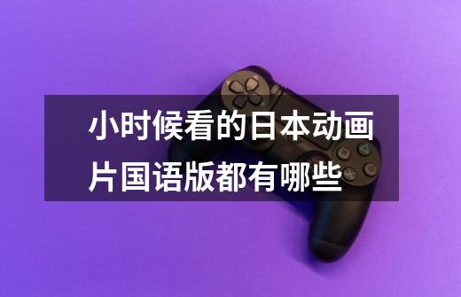 小时候看的日本动画片国语版都有哪些-第1张-游戏信息-龙启网