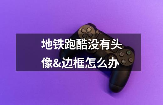 地铁跑酷没有头像&边框怎么办-第1张-游戏信息-龙启网