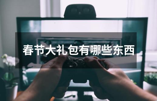 春节大礼包有哪些东西-第1张-游戏信息-龙启网