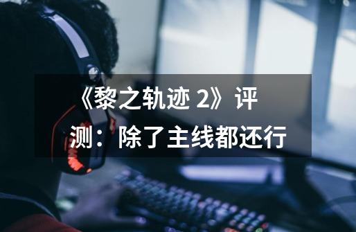 《黎之轨迹 2》评测:除了主线都还行-第1张-游戏信息-龙启网
