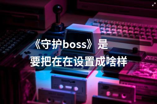 《守护boss》是要把在在设置成啥样-第1张-游戏信息-龙启网