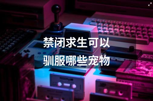 禁闭求生可以驯服哪些宠物-第1张-游戏信息-龙启网