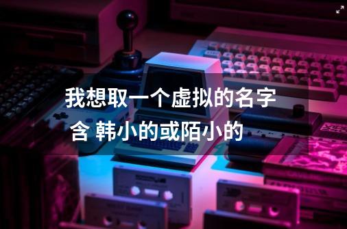 我想取一个虚拟的名字 含 韩小的或陌小的-第1张-游戏信息-龙启网