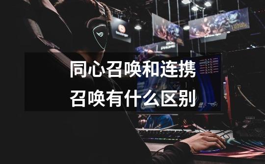 同心召唤和连携召唤有什么区别-第1张-游戏信息-龙启网