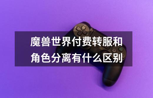 魔兽世界付费转服和角色分离有什么区别-第1张-游戏信息-龙启网