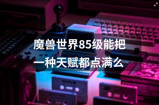 魔兽世界85级能把一种天赋都点满么-第1张-游戏信息-龙启网