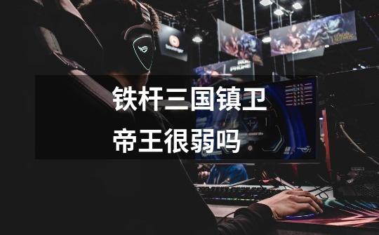 铁杆三国镇卫帝王很弱吗-第1张-游戏信息-龙启网