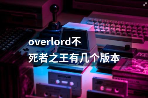 overlord不死者之王有几个版本-第1张-游戏信息-龙启网