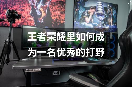 王者荣耀里如何成为一名优秀的打野-第1张-游戏信息-龙启网