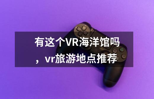 有这个VR海洋馆吗,vr旅游地点推荐-第1张-游戏信息-龙启网