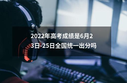2022年高考成绩是6月23日-25日全国统一出分吗-第1张-游戏信息-龙启网