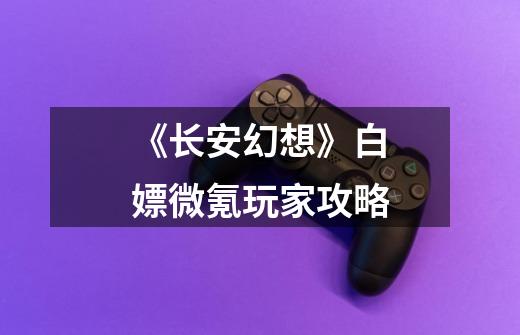《长安幻想》白嫖微氪玩家攻略-第1张-游戏信息-龙启网