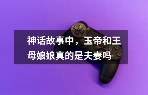 神话故事中,玉帝和王母娘娘真的是夫妻吗-第1张-游戏信息-龙启网