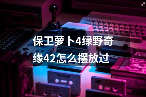 保卫萝卜4绿野奇缘42怎么摆放过-第1张-游戏信息-龙启网