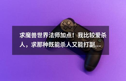 求魔兽世界法师加点!我比较爱杀人,求那种既能杀人又能打副本的加点,最好是用天赋模拟器,好的追加分-第1张-游戏信息-龙启网