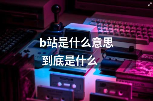 b站是什么意思 到底是什么-第1张-游戏信息-龙启网