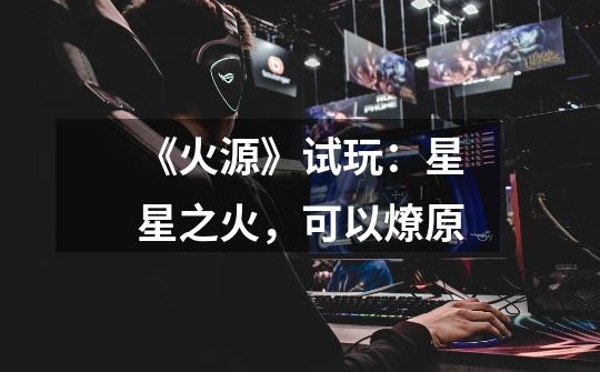 《火源》试玩:星星之火,可以燎原-第1张-游戏信息-龙启网