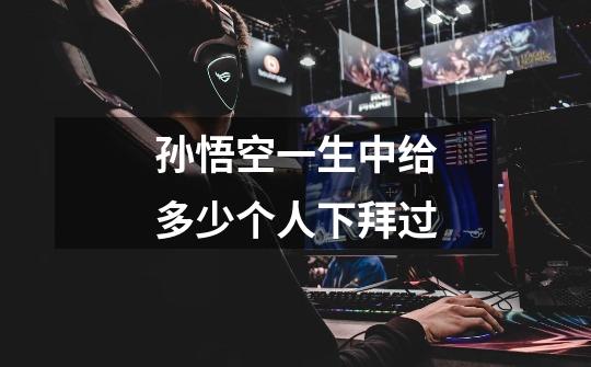 孙悟空一生中给多少个人下拜过-第1张-游戏信息-龙启网
