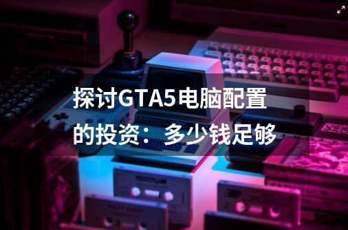 探讨GTA5电脑配置的投资:多少钱足够-第1张-游戏信息-龙启网