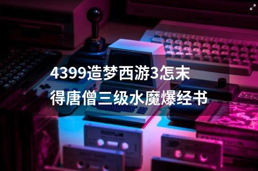 4399造梦西游3怎末得唐僧三级水魔爆经书-第1张-游戏信息-龙启网