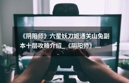 《阴阳师》六星妖刀姬通关山兔副本十层攻略介绍_《阴阳师》六星妖刀姬通关山兔副本十层攻略是什么-第1张-游戏信息-龙启网