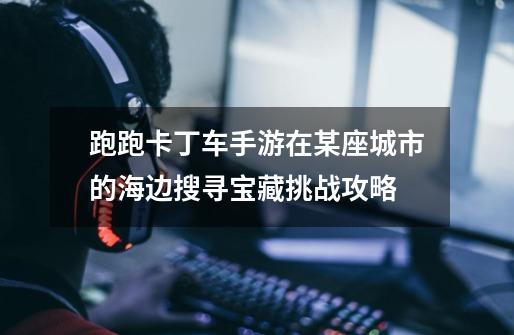 跑跑卡丁车手游在某座城市的海边搜寻宝藏挑战攻略-第1张-游戏信息-龙启网
