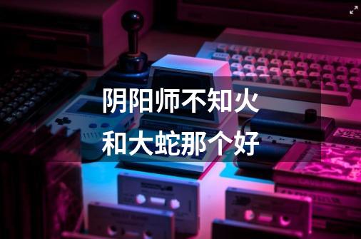 阴阳师不知火和大蛇那个好-第1张-游戏信息-龙启网