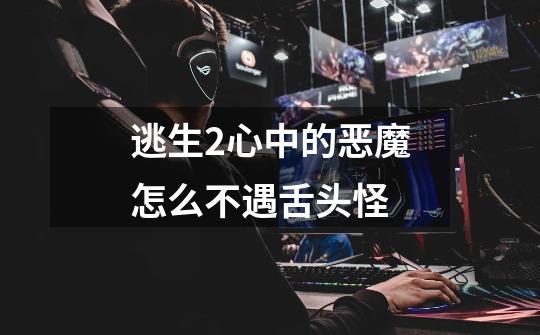 逃生2心中的恶魔怎么不遇舌头怪-第1张-游戏信息-龙启网