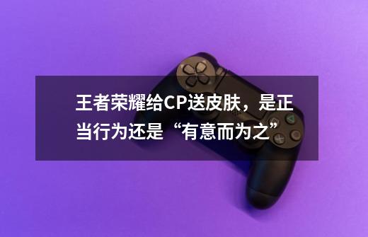 王者荣耀给CP送皮肤,是正当行为还是“有意而为之”-第1张-游戏信息-龙启网
