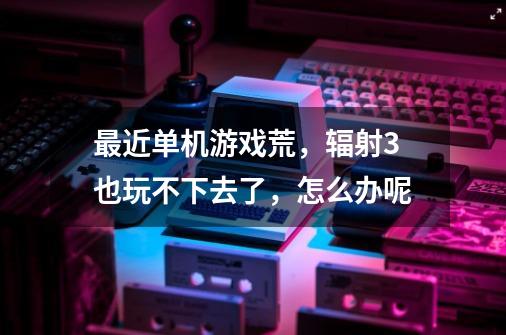 最近单机游戏荒,辐射3也玩不下去了,怎么办呢-第1张-游戏信息-龙启网