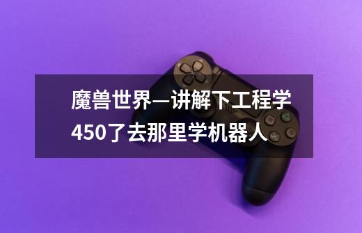 魔兽世界—讲解下工程学450了去那里学机器人-第1张-游戏信息-龙启网