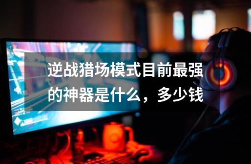 逆战猎场模式目前最强的神器是什么,多少钱-第1张-游戏信息-龙启网