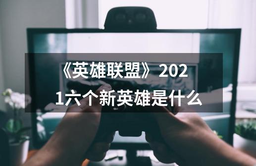 《英雄联盟》2021六个新英雄是什么-第1张-游戏信息-龙启网